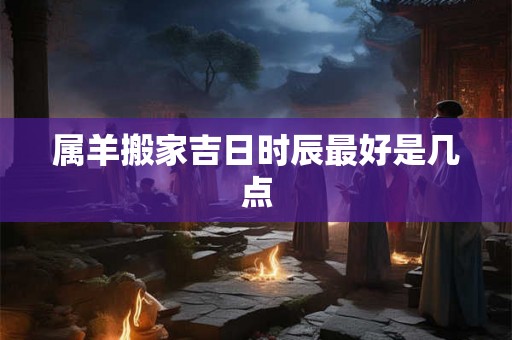 属羊搬家吉日时辰最好是几点