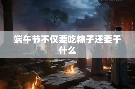端午节不仅要吃粽子还要干什么
