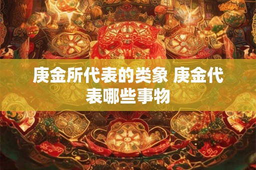 庚金所代表的类象 庚金代表哪些事物