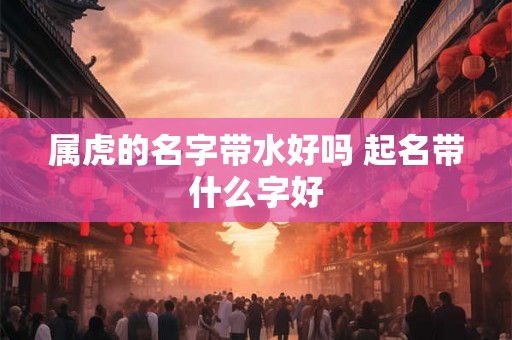 属虎的名字带水好吗 起名带什么字好 属虎的名字带水好吗 起名带什么字好