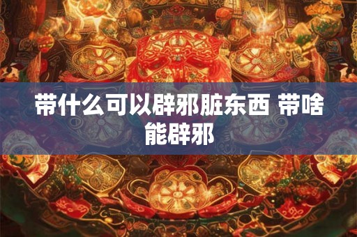 带什么可以辟邪脏东西 带啥能辟邪 带什么可以辟邪脏东西 带啥能辟邪