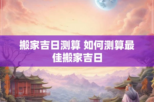 搬家吉日测算 如何测算最佳搬家吉日 搬家吉日测算 如何测算最佳搬家吉日