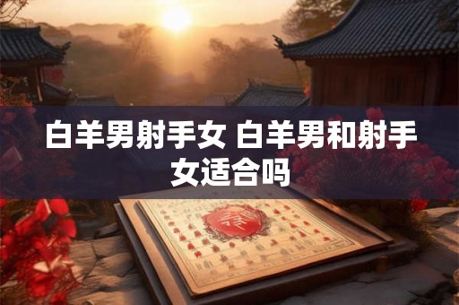 白羊男射手女 白羊男和射手女适合吗 白羊男射手女 白羊男和射手女适合吗