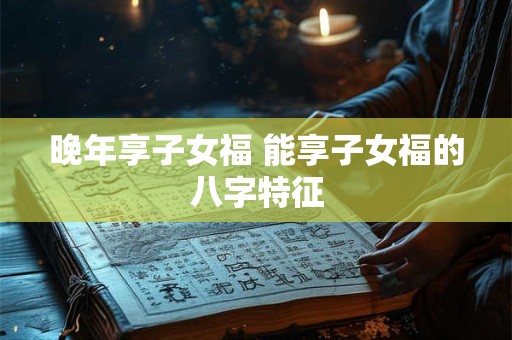 晚年享子女福 能享子女福的八字特征 晚年享子女福 能享子女福的八字特征