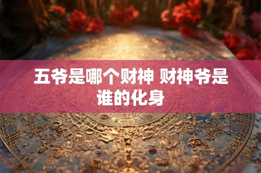 五爷是哪个财神 财神爷是谁的化身 五爷是哪个财神 财神爷是谁的化身