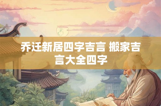 乔迁新居四字吉言 搬家吉言大全四字 乔迁新居四字吉言 搬家吉言大全四字