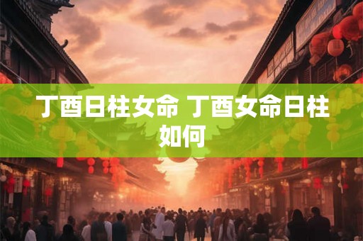 丁酉日柱女命 丁酉女命日柱如何 丁酉日柱女命 丁酉女命日柱如何