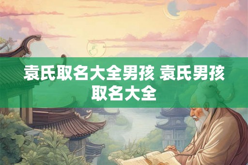 袁氏取名大全男孩 袁氏男孩取名大全 袁氏取名大全男孩 袁氏男孩取名大全