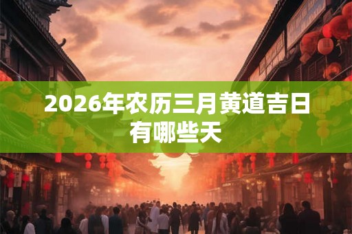 2026年农历三月黄道吉日有哪些天 2026年农历三月黄道吉日有哪些天