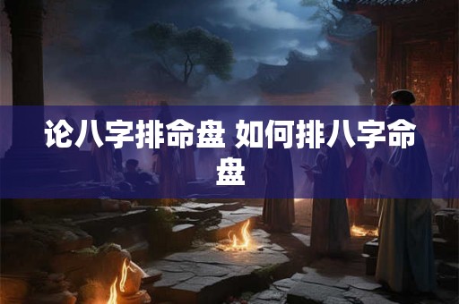 论八字排命盘 如何排八字命盘 论八字排命盘 如何排八字命盘