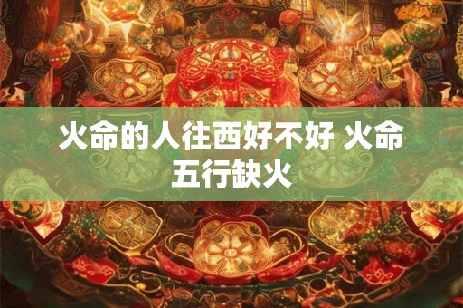 火命的人往西好不好 火命五行缺火 火命的人往西好不好 火命五行缺火