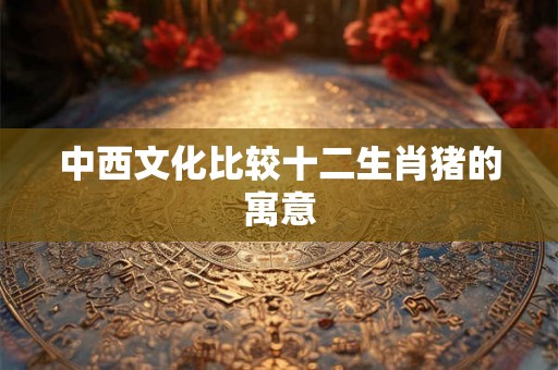 中西文化比较十二生肖猪的寓意 中西文化比较十二生肖猪的寓意
