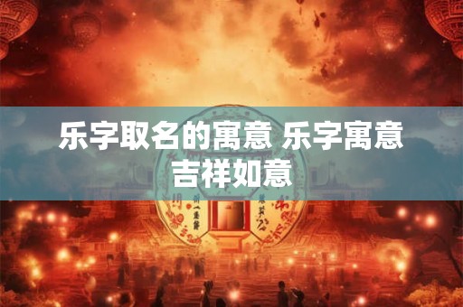 乐字取名的寓意 乐字寓意吉祥如意 乐字取名的寓意 乐字寓意吉祥如意