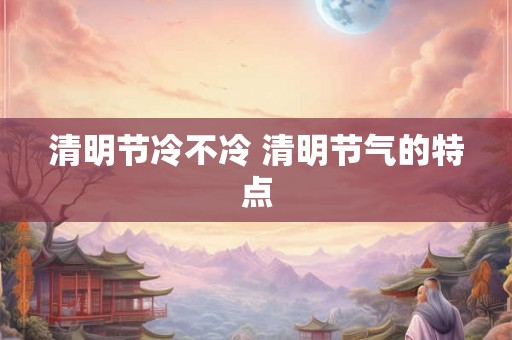 清明节冷不冷 清明节气的特点 清明节冷不冷 清明节气的特点