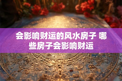 会影响财运的风水房子 哪些房子会影响财运 会影响财运的风水房子 哪些房子会影响财运