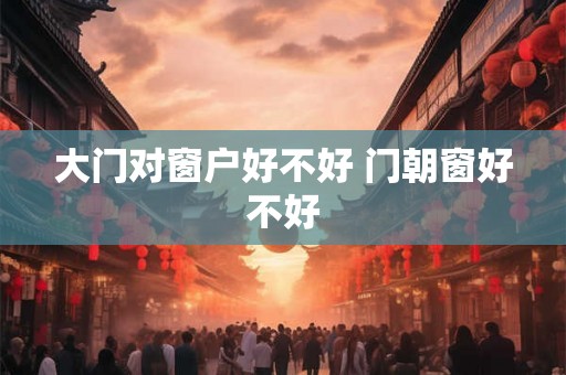 大门对窗户好不好 门朝窗好不好 大门对窗户好不好 门朝窗好不好