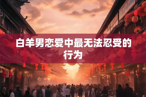 白羊男恋爱中最无法忍受的行为