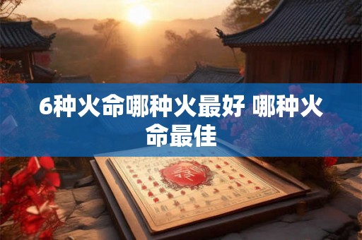 6种火命哪种火最好 哪种火命最佳 6种火命哪种火最好 哪种火命最佳