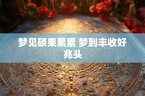 梦见硕果累累 梦到丰收好兆头 梦见硕果累累 梦到丰收好兆头