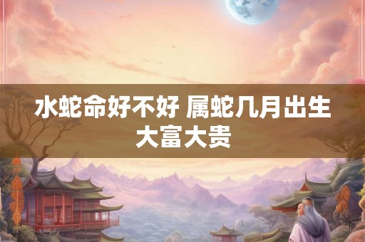 水蛇命好不好 属蛇几月出生大富大贵 水蛇命好不好 属蛇几月出生大富大贵