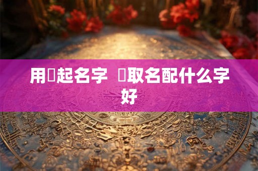 用曌起名字 曌取名配什么字好 用曌起名字 曌取名配什么字好