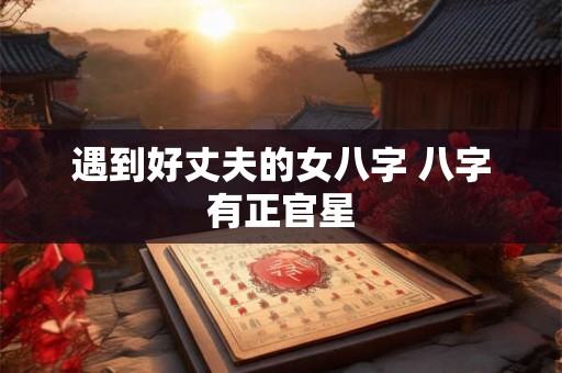 遇到好丈夫的女八字 八字有正官星 遇到好丈夫的女八字 八字有正官星