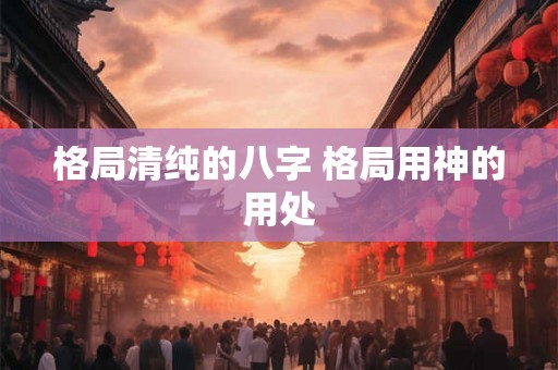 格局清纯的八字 格局用神的用处 格局清纯的八字 格局用神的用处