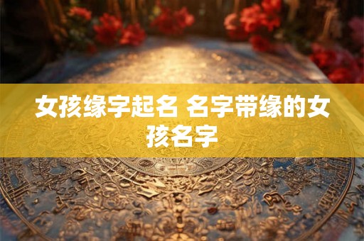 女孩缘字起名 名字带缘的女孩名字 女孩缘字起名 名字带缘的女孩名字