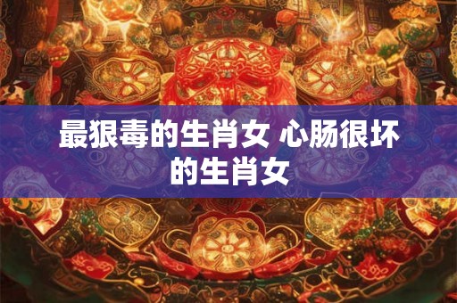 最狠毒的生肖女 心肠很坏的生肖女 最狠毒的生肖女 心肠很坏的生肖女