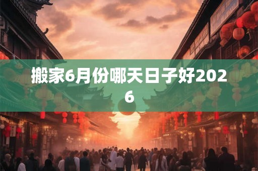 搬家6月份哪天日子好2026 搬家6月份哪天日子好2026