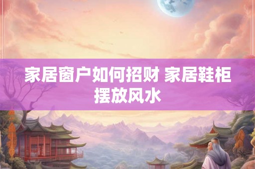 家居窗户如何招财 家居鞋柜摆放风水