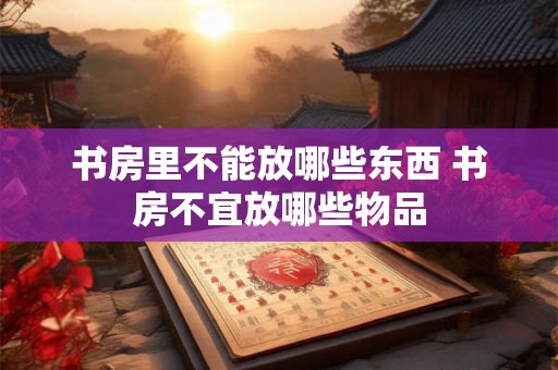 书房里不能放哪些东西 书房不宜放哪些物品 书房里不能放哪些东西 书房不宜放哪些物品