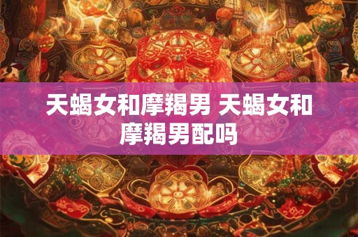 天蝎女和摩羯男 天蝎女和摩羯男配吗 天蝎女和摩羯男 天蝎女和摩羯男配吗