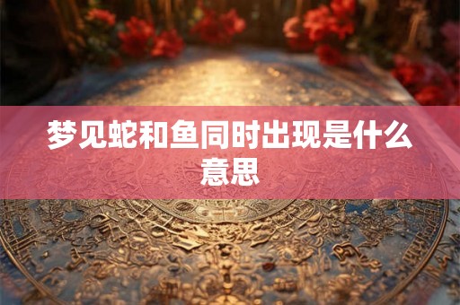 梦见蛇和鱼同时出现是什么意思 梦见蛇和鱼同时出现是什么意思