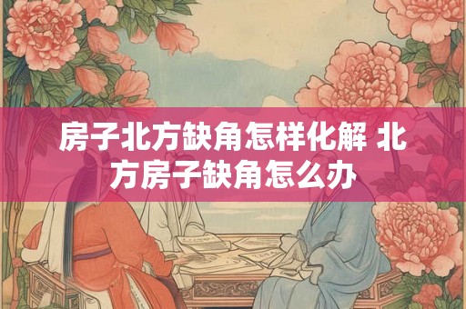 房子北方缺角怎样化解 北方房子缺角怎么办 房子北方缺角怎样化解 北方房子缺角怎么办