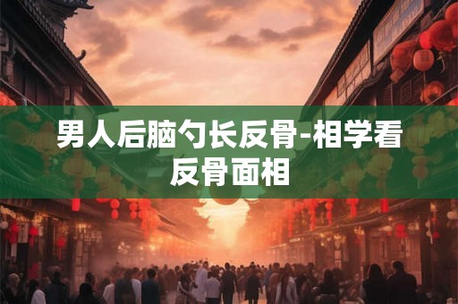 男人后脑勺长反骨-相学看反骨面相 男人后脑勺长反骨-相学看反骨面相