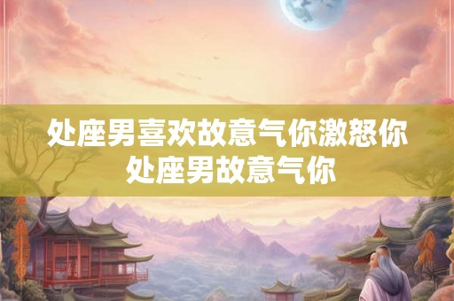 处座男喜欢故意气你激怒你 处座男故意气你 处座男喜欢故意气你激怒你 处座男故意气你
