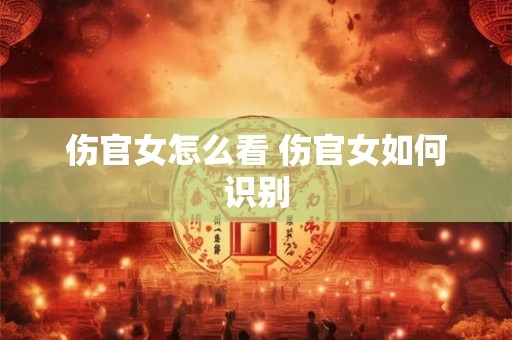 伤官女怎么看 伤官女如何识别 伤官女怎么看 伤官女如何识别