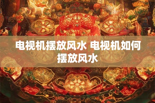 电视机摆放风水 电视机如何摆放风水 电视机摆放风水 电视机如何摆放风水