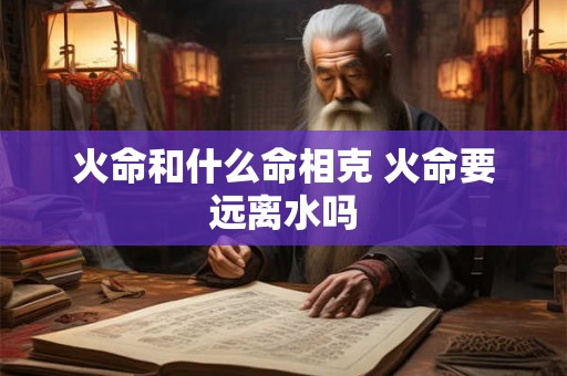 火命和什么命相克 火命要远离水吗 火命和什么命相克 火命要远离水吗