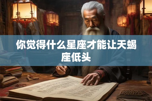 你觉得什么星座才能让天蝎座低头 你觉得什么星座才能让天蝎座低头