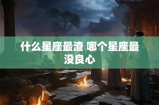 什么星座最渣 哪个星座最没良心 什么星座最渣 哪个星座最没良心