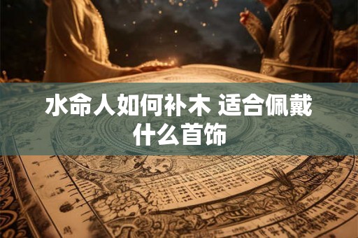 水命人如何补木 适合佩戴什么首饰 水命人如何补木 适合佩戴什么首饰
