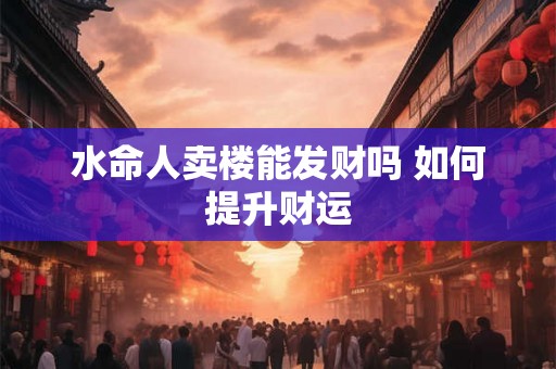 水命人卖楼能发财吗 如何提升财运 水命人卖楼能发财吗 如何提升财运