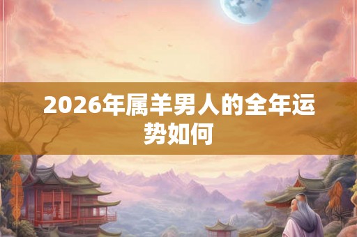 2026年属羊男人的全年运势如何 2026年属羊男人的全年运势如何