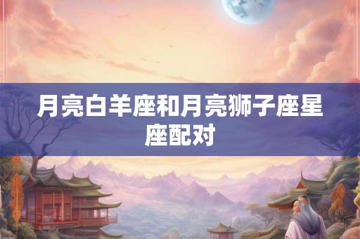 月亮白羊座和月亮狮子座星座配对 月亮白羊座和月亮狮子座星座配对