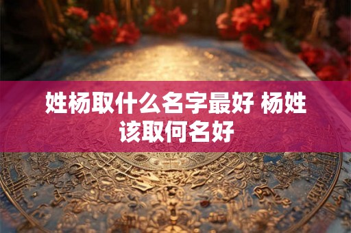 姓杨取什么名字最好 杨姓该取何名好 姓杨取什么名字最好 杨姓该取何名好