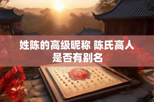姓陈的高级昵称 陈氏高人是否有别名 姓陈的高级昵称 陈氏高人是否有别名