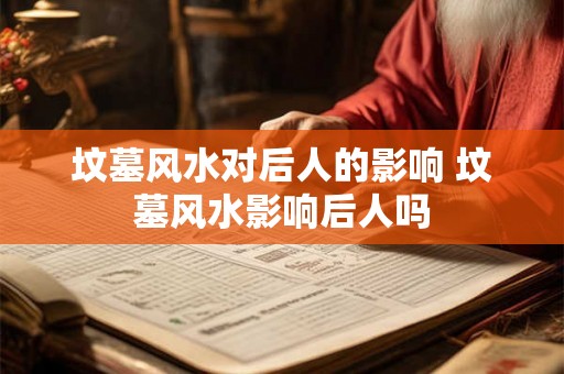 坟墓风水对后人的影响 坟墓风水影响后人吗 坟墓风水对后人的影响 坟墓风水影响后人吗