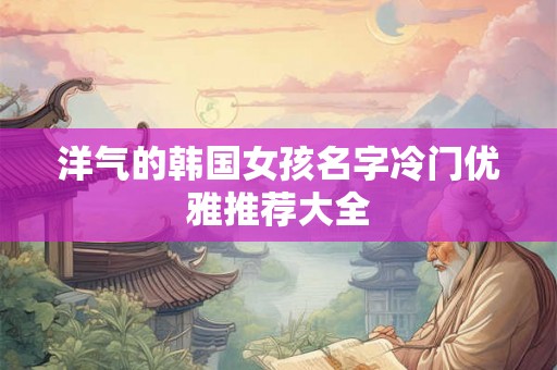 洋气的韩国女孩名字冷门优雅推荐大全 洋气的韩国女孩名字冷门优雅推荐大全